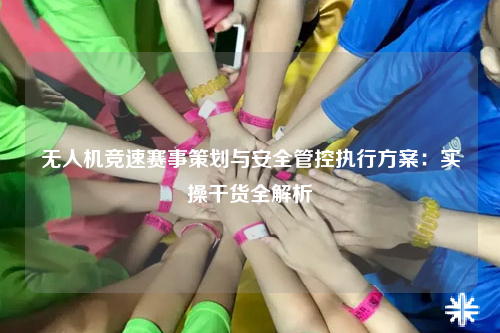 无人机竞速赛事策划与安全管控执行方案:实操干货全解析